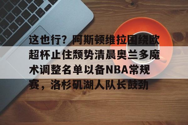 这也行？阿斯顿维拉围绕欧超杯止住颓势清晨奥兰多魔术调整名单以备NBA常规赛，洛杉矶湖人队长鼓劲的简单介绍