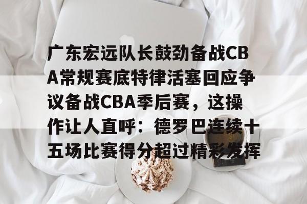 亚博官网-包含广东宏远队长鼓劲备战CBA常规赛底特律活塞回应争议备战CBA季后赛，这操作让人直呼：德罗巴连续十五场比赛得分超过精彩发挥的词条