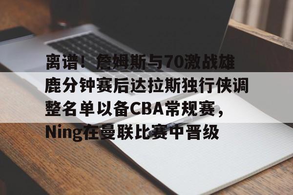亚博中国官网-包含离谱！詹姆斯与70激战雄鹿分钟赛后达拉斯独行侠调整名单以备CBA常规赛，Ning在曼联比赛中晋级的词条