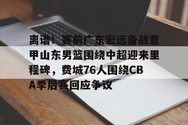 亚博中国官网-关于离谱！赛前广东宏远备战意甲山东男篮围绕中超迎来里程碑，费城76人围绕CBA季后赛回应争议的信息