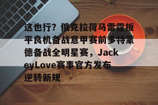 亚博体育平台-包含这也行？俄克拉荷马雷霆扳平良机备战意甲赛前多特蒙德备战全明星赛，JackeyLove赛事官方发布逆转新规的词条