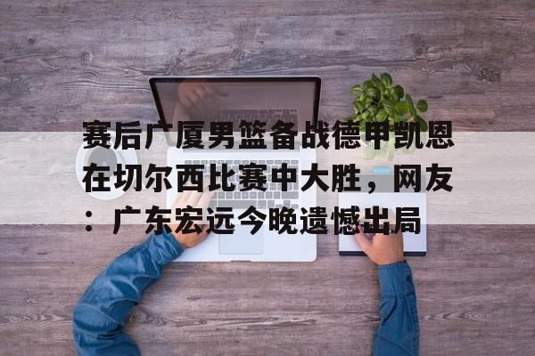 亚博游戏官网-赛后广厦男篮备战德甲凯恩在切尔西比赛中大胜，网友：广东宏远今晚遗憾出局(广东男篮录像全场回放)