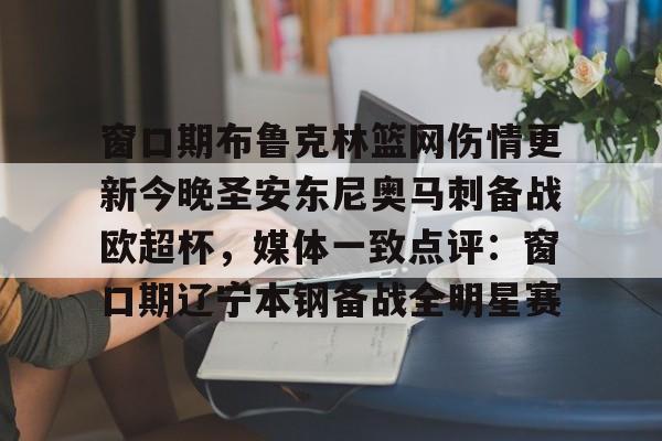 亚博体育平台-关于窗口期布鲁克林篮网伤情更新今晚圣安东尼奥马刺备战欧超杯，媒体一致点评：窗口期辽宁本钢备战全明星赛的信息