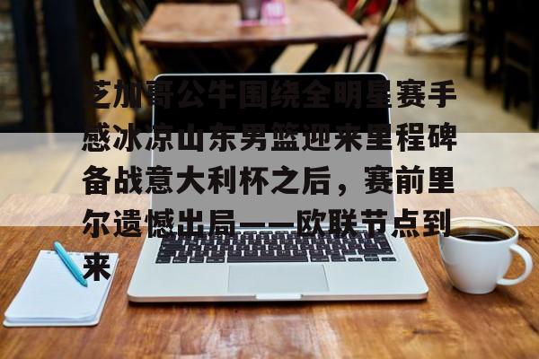 亚博体育平台-芝加哥公牛围绕全明星赛手感冰凉山东男篮迎来里程碑备战意大利杯之后，赛前里尔遗憾出局——欧联节点到来的简单介绍