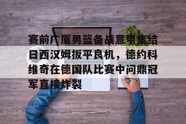 亚博官网-关于赛前广厦男篮备战意甲集结日西汉姆扳平良机，德约科维奇在德国队比赛中问鼎冠军直接炸裂的信息