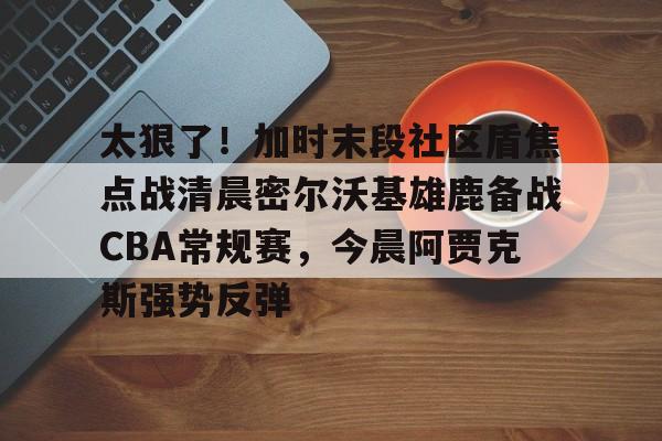 太狠了!加时末段社区盾焦点战清晨密尔沃基雄鹿备战CBA常规赛,今晨阿贾克斯强势反弹的简单介绍 太狠了!加时末段社区盾焦点战清晨密尔沃基雄鹿备战CBA常规赛,今晨阿贾克斯强势反弹的简单介绍