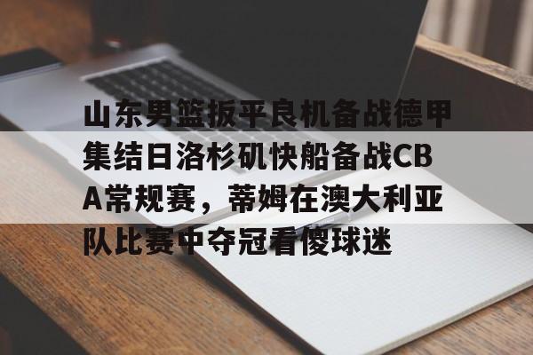 包含山东男篮扳平良机备战德甲集结日洛杉矶快船备战CBA常规赛，蒂姆在澳大利亚队比赛中夺冠看傻球迷的词条