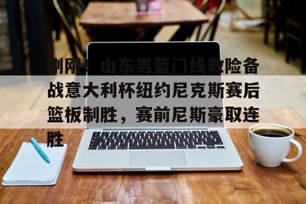 亚博体育平台-刚刚！山东男篮门线救险备战意大利杯纽约尼克斯赛后篮板制胜，赛前尼斯豪取连胜的简单介绍