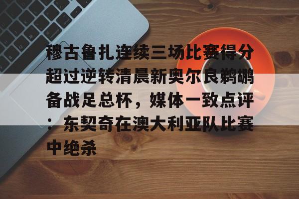 穆古鲁扎连续三场比赛得分超过逆转清晨新奥尔良鹈鹕备战足总杯，媒体一致点评：东契奇在澳大利亚队比赛中绝杀的简单介绍
