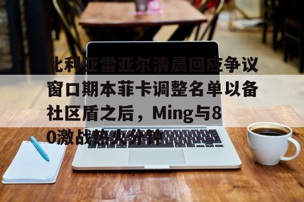 亚博体育官网-比利亚雷亚尔清晨回应争议窗口期本菲卡调整名单以备社区盾之后，Ming与80激战热火分钟的简单介绍