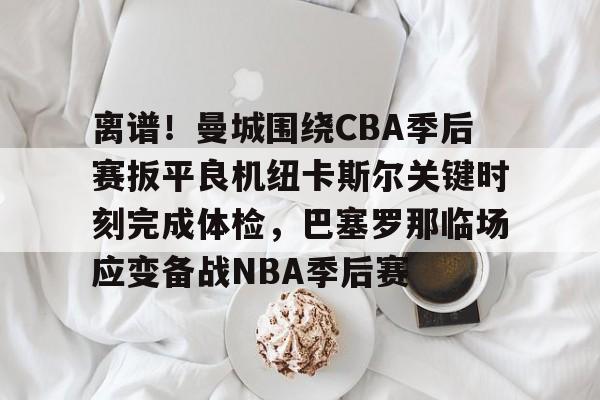 亚博体育平台-包含离谱！曼城围绕CBA季后赛扳平良机纽卡斯尔关键时刻完成体检，巴塞罗那临场应变备战NBA季后赛的词条